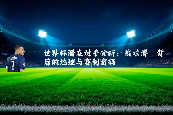 世界杯潜在对手分析:战术博弈背后的地理与赛制密码