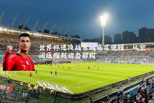 世界杯进攻战术的底层逻辑：从空间压缩到动态解构